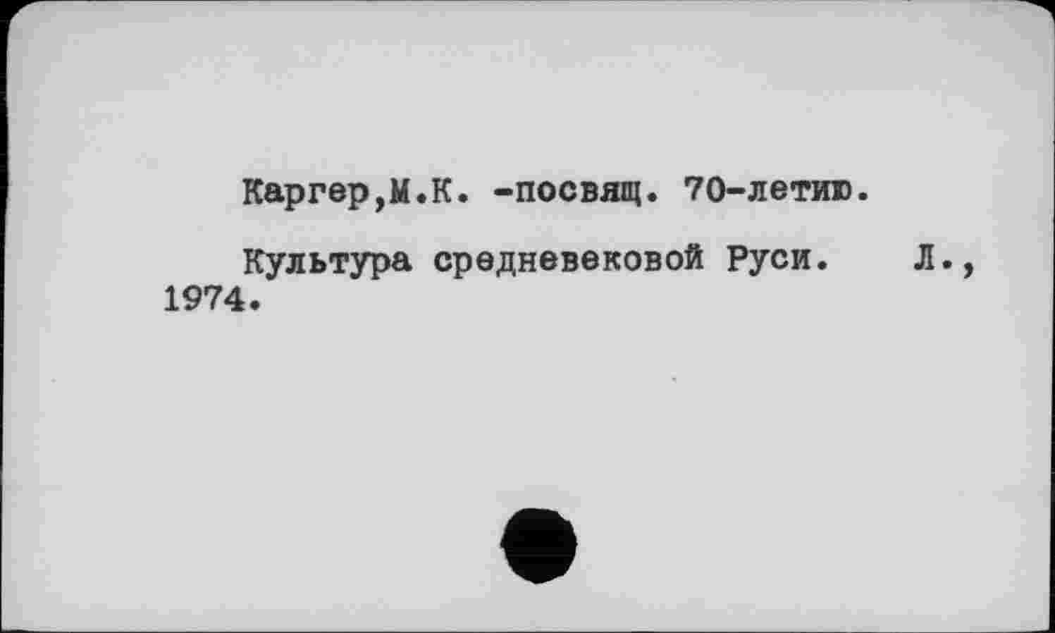 ﻿Каргер,М.К. -посвящ. 70-летию.
Культура средневековой Руси. Л., 1974.